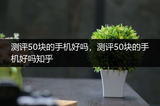 测评50块的手机好吗，测评50块的手机好吗知乎