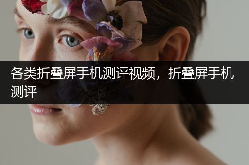 各类折叠屏手机测评视频，折叠屏手机 测评