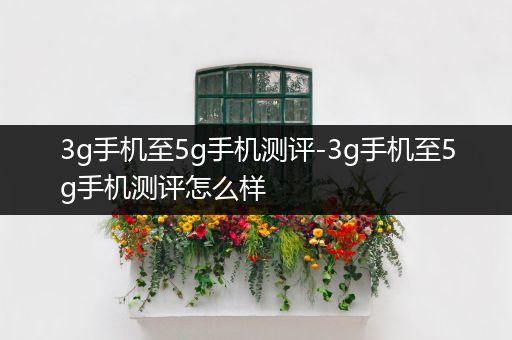 3g手机至5g手机测评-3g手机至5g手机测评怎么样