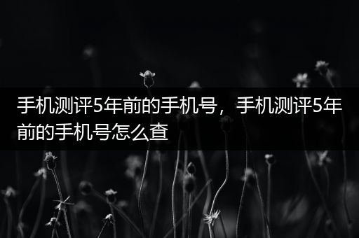 手机测评5年前的手机号，手机测评5年前的手机号怎么查