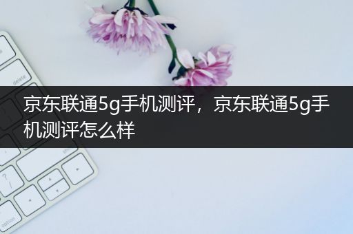 京东联通5g手机测评，京东联通5g手机测评怎么样