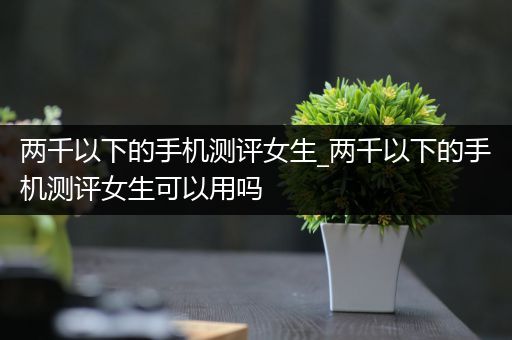 两千以下的手机测评女生_两千以下的手机测评女生可以用吗