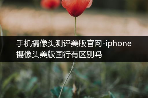 手机摄像头测评美版官网-iphone摄像头美版国行有区别吗