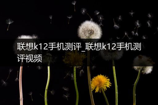 联想k12手机测评_联想k12手机测评视频