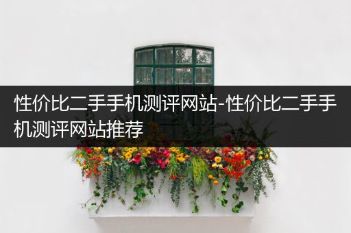 性价比二手手机测评网站-性价比二手手机测评网站推荐