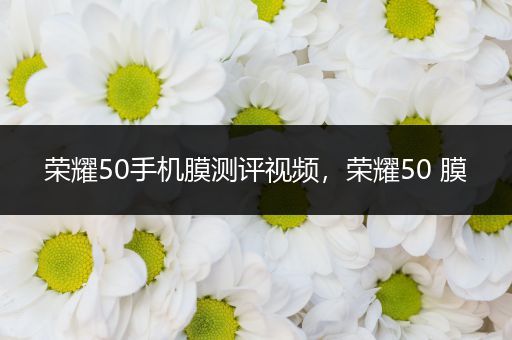 荣耀50手机膜测评视频，荣耀50 膜