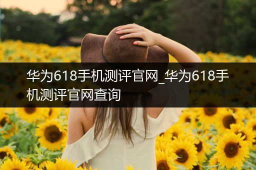 华为618手机测评官网_华为618手机测评官网查询