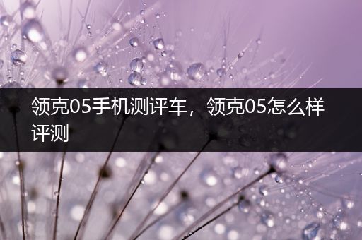 领克05手机测评车，领克05怎么样 评测