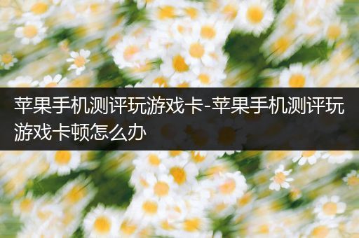 苹果手机测评玩游戏卡-苹果手机测评玩游戏卡顿怎么办