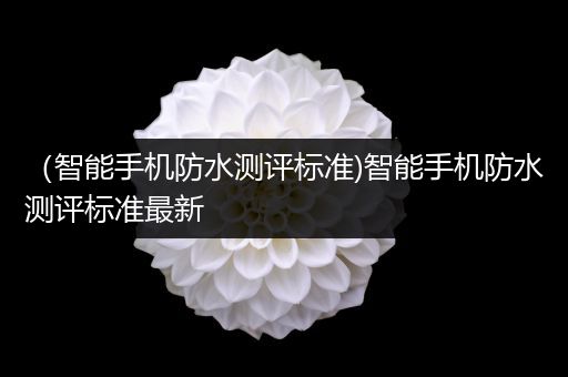 （智能手机防水测评标准)智能手机防水测评标准最新