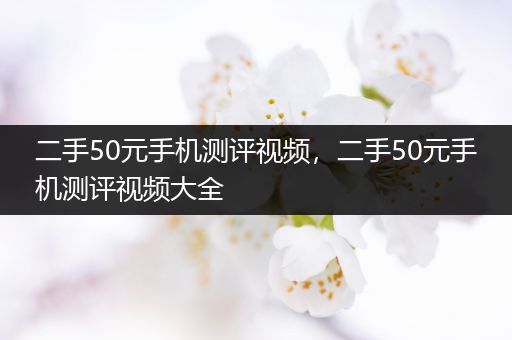 二手50元手机测评视频，二手50元手机测评视频大全