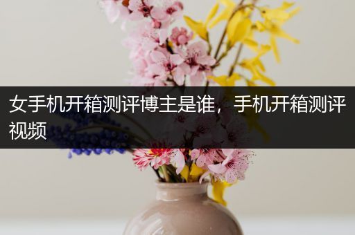 女手机开箱测评博主是谁，手机开箱测评视频